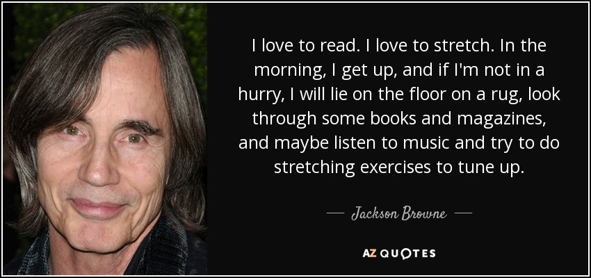 I love to read. I love to stretch. In the morning, I get up, and if I'm not in a hurry, I will lie on the floor on a rug, look through some books and magazines, and maybe listen to music and try to do stretching exercises to tune up. - Jackson Browne