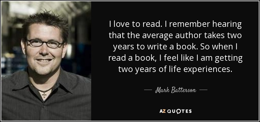 I love to read. I remember hearing that the average author takes two years to write a book. So when I read a book, I feel like I am getting two years of life experiences. - Mark Batterson