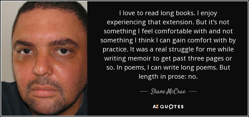 I love to read long books. I enjoy experiencing that extension. But it's not something I feel comfortable with and not something I think I can gain comfort with by practice. It was a real struggle for me while writing memoir to get past three pages or so. In poems, I can write long poems. But length in prose: no. - Shane McCrae