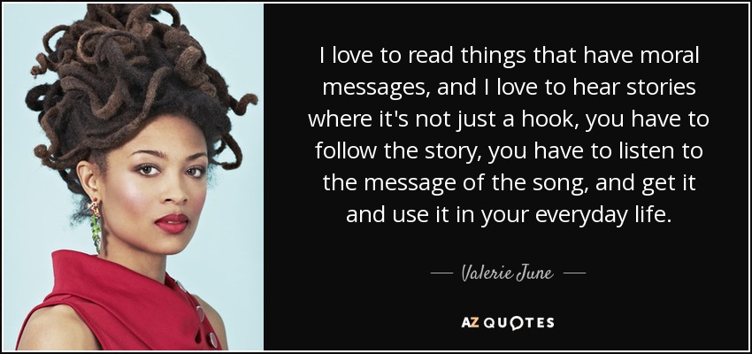 I love to read things that have moral messages, and I love to hear stories where it's not just a hook, you have to follow the story, you have to listen to the message of the song, and get it and use it in your everyday life. - Valerie June