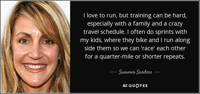 I love to run, but training can be hard, especially with a family and a crazy travel schedule. I often do sprints with my kids, where they bike and I run along side them so we can 'race' each other for a quarter-mile or shorter repeats. - Summer Sanders