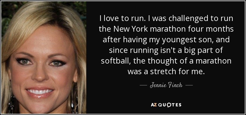 I love to run. I was challenged to run the New York marathon four months after having my youngest son, and since running isn't a big part of softball, the thought of a marathon was a stretch for me. - Jennie Finch