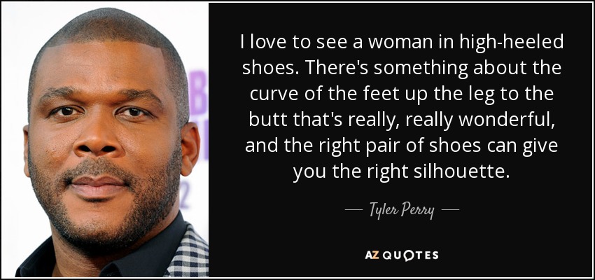 I love to see a woman in high-heeled shoes. There's something about the curve of the feet up the leg to the butt that's really, really wonderful, and the right pair of shoes can give you the right silhouette. - Tyler Perry