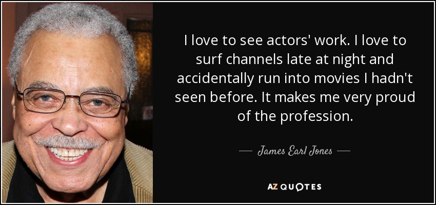 I love to see actors' work. I love to surf channels late at night and accidentally run into movies I hadn't seen before. It makes me very proud of the profession. - James Earl Jones
