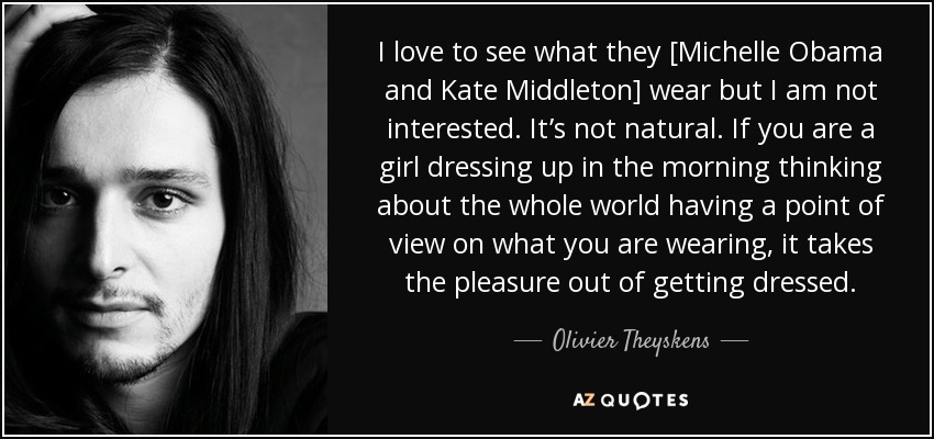 I love to see what they [Michelle Obama and Kate Middleton] wear but I am not interested. It’s not natural. If you are a girl dressing up in the morning thinking about the whole world having a point of view on what you are wearing, it takes the pleasure out of getting dressed. - Olivier Theyskens