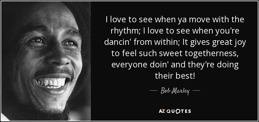 I love to see when ya move with the rhythm; I love to see when you're dancin' from within; It gives great joy to feel such sweet togetherness, everyone doin' and they're doing their best! - Bob Marley