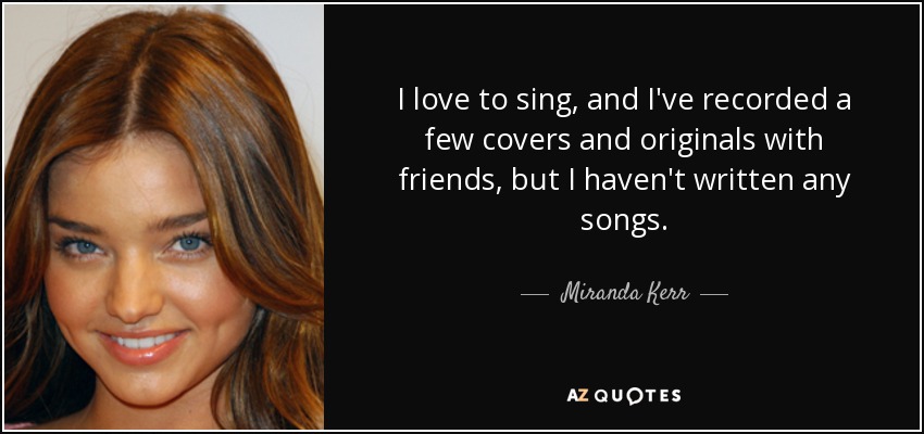 I love to sing, and I've recorded a few covers and originals with friends, but I haven't written any songs. - Miranda Kerr