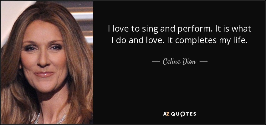 I love to sing and perform. It is what I do and love. It completes my life. - Celine Dion