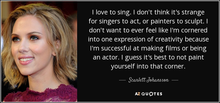 I love to sing. I don't think it's strange for singers to act, or painters to sculpt. I don't want to ever feel like I'm cornered into one expression of creativity because I'm successful at making films or being an actor. I guess it's best to not paint yourself into that corner. - Scarlett Johansson