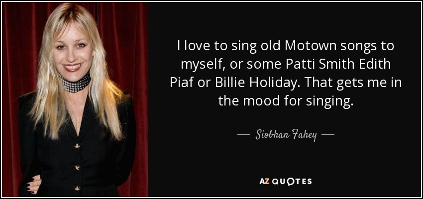 I love to sing old Motown songs to myself, or some Patti Smith Edith Piaf or Billie Holiday. That gets me in the mood for singing. - Siobhan Fahey