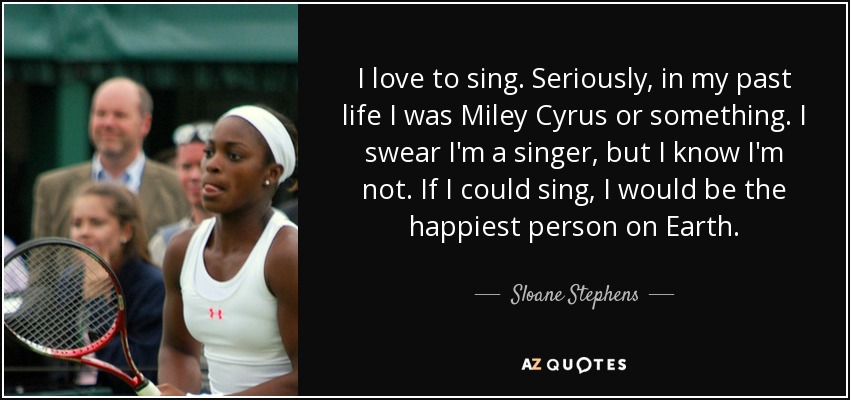I love to sing. Seriously, in my past life I was Miley Cyrus or something. I swear I'm a singer, but I know I'm not. If I could sing, I would be the happiest person on Earth. - Sloane Stephens
