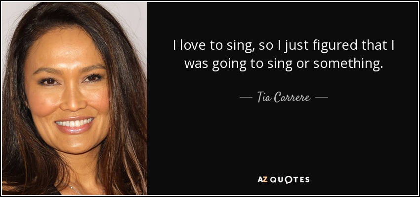 I love to sing, so I just figured that I was going to sing or something. - Tia Carrere