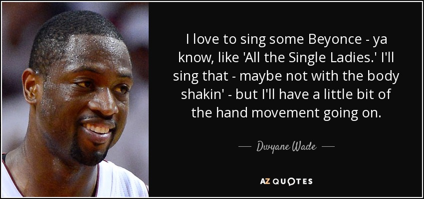 I love to sing some Beyonce - ya know, like 'All the Single Ladies.' I'll sing that - maybe not with the body shakin' - but I'll have a little bit of the hand movement going on. - Dwyane Wade