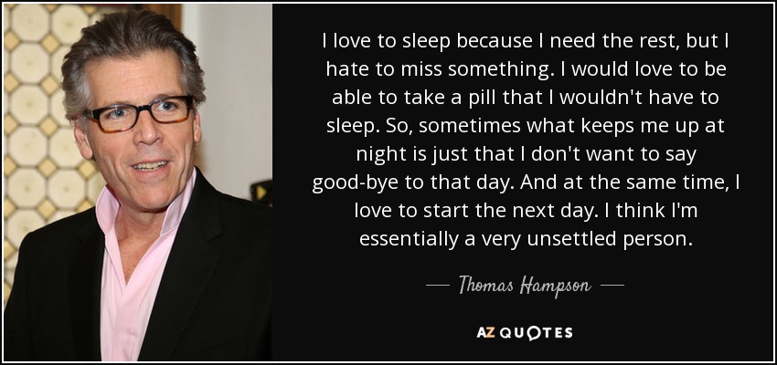 I love to sleep because I need the rest, but I hate to miss something. I would love to be able to take a pill that I wouldn't have to sleep. So, sometimes what keeps me up at night is just that I don't want to say good-bye to that day. And at the same time, I love to start the next day. I think I'm essentially a very unsettled person. - Thomas Hampson