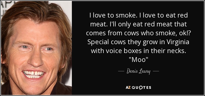 I love to smoke. I love to eat red meat. I'll only eat red meat that comes from cows who smoke, ok!? Special cows they grow in Virginia with voice boxes in their necks. 
