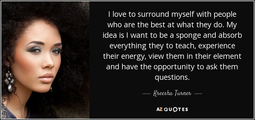 I love to surround myself with people who are the best at what they do. My idea is I want to be a sponge and absorb everything they to teach, experience their energy, view them in their element and have the opportunity to ask them questions. - Kreesha Turner