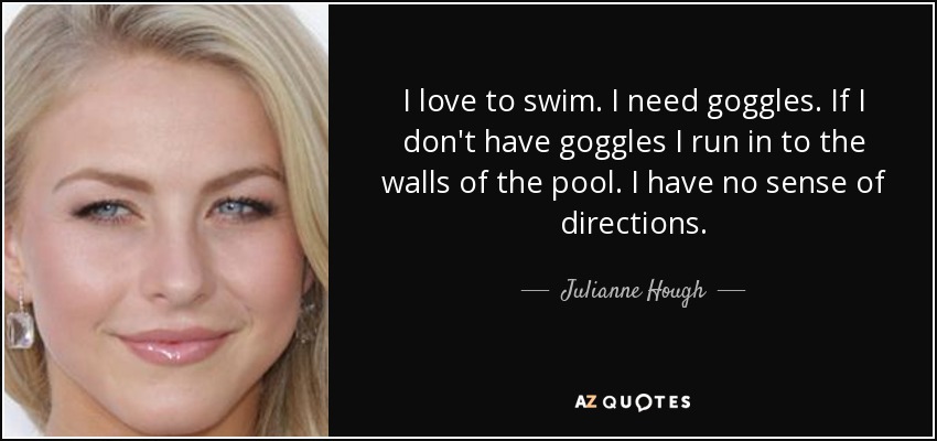 I love to swim. I need goggles. If I don't have goggles I run in to the walls of the pool. I have no sense of directions. - Julianne Hough