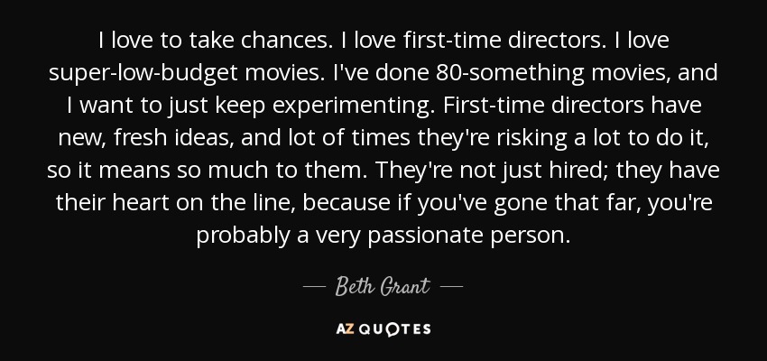 I love to take chances. I love first-time directors. I love super-low-budget movies. I've done 80-something movies, and I want to just keep experimenting. First-time directors have new, fresh ideas, and lot of times they're risking a lot to do it, so it means so much to them. They're not just hired; they have their heart on the line, because if you've gone that far, you're probably a very passionate person. - Beth Grant