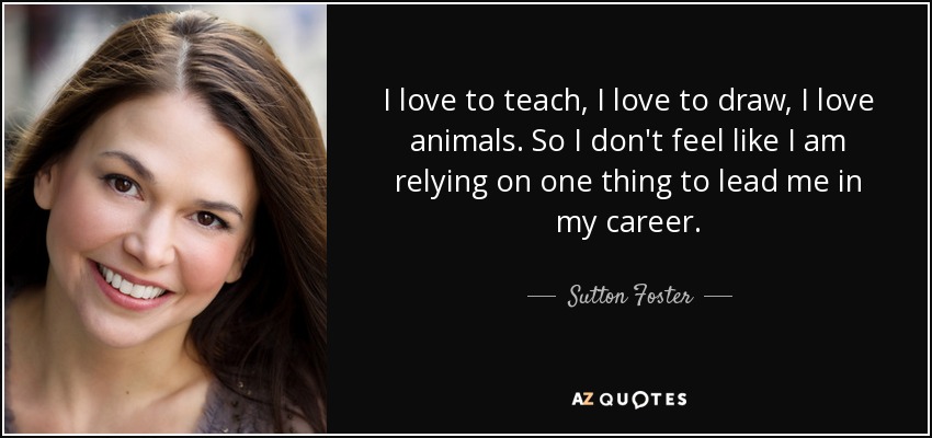 I love to teach, I love to draw, I love animals. So I don't feel like I am relying on one thing to lead me in my career. - Sutton Foster