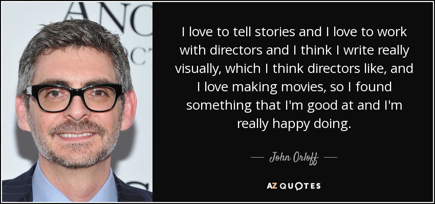 I love to tell stories and I love to work with directors and I think I write really visually, which I think directors like, and I love making movies, so I found something that I'm good at and I'm really happy doing. - John Orloff