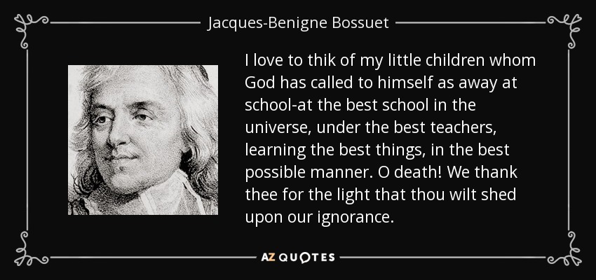 I love to thik of my little children whom God has called to himself as away at school-at the best school in the universe, under the best teachers, learning the best things, in the best possible manner. O death! We thank thee for the light that thou wilt shed upon our ignorance. - Jacques-Benigne Bossuet