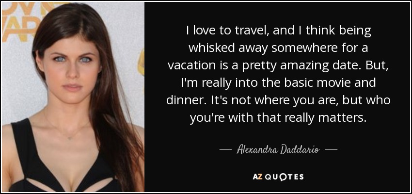 I love to travel, and I think being whisked away somewhere for a vacation is a pretty amazing date. But, I'm really into the basic movie and dinner. It's not where you are, but who you're with that really matters. - Alexandra Daddario