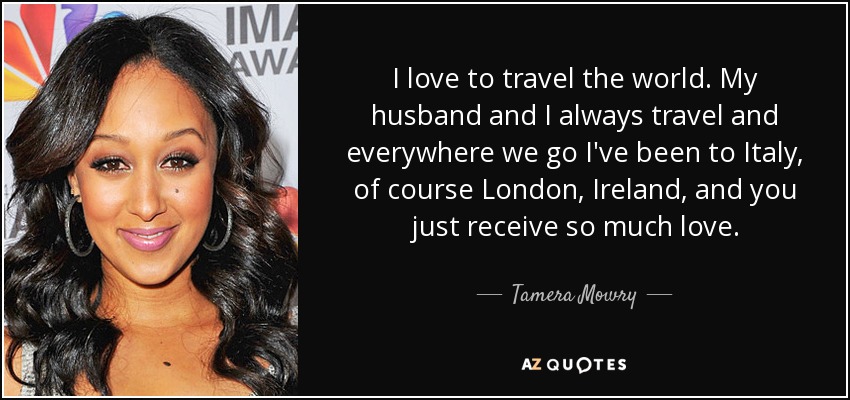 I love to travel the world. My husband and I always travel and everywhere we go I've been to Italy, of course London, Ireland, and you just receive so much love. - Tamera Mowry