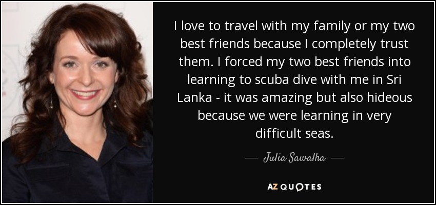 I love to travel with my family or my two best friends because I completely trust them. I forced my two best friends into learning to scuba dive with me in Sri Lanka - it was amazing but also hideous because we were learning in very difficult seas. - Julia Sawalha