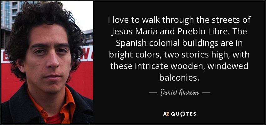 I love to walk through the streets of Jesus Maria and Pueblo Libre. The Spanish colonial buildings are in bright colors, two stories high, with these intricate wooden, windowed balconies. - Daniel Alarcon