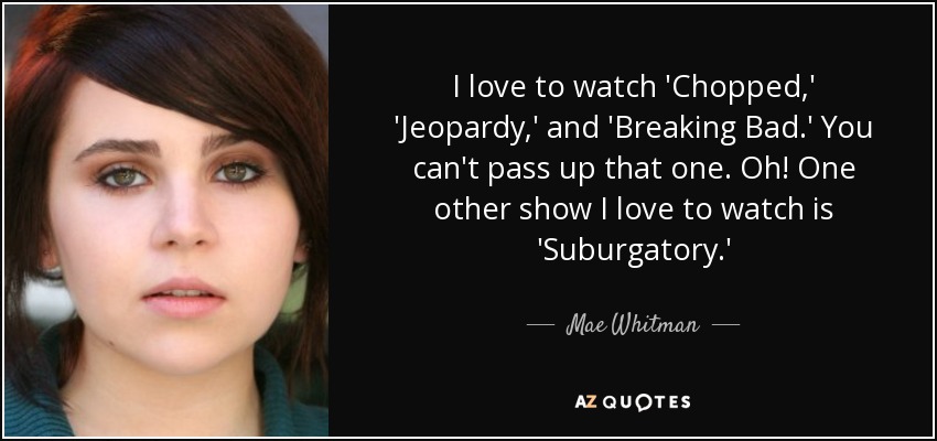 I love to watch 'Chopped,' 'Jeopardy,' and 'Breaking Bad.' You can't pass up that one. Oh! One other show I love to watch is 'Suburgatory.' - Mae Whitman