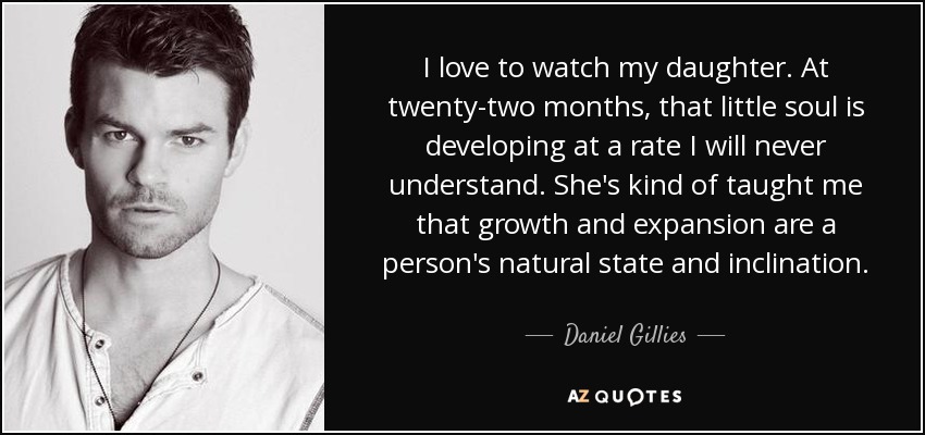 I love to watch my daughter. At twenty-two months, that little soul is developing at a rate I will never understand. She's kind of taught me that growth and expansion are a person's natural state and inclination. - Daniel Gillies