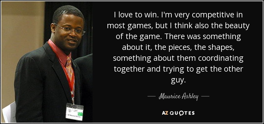 I love to win. I'm very competitive in most games, but I think also the beauty of the game. There was something about it, the pieces, the shapes, something about them coordinating together and trying to get the other guy. - Maurice Ashley