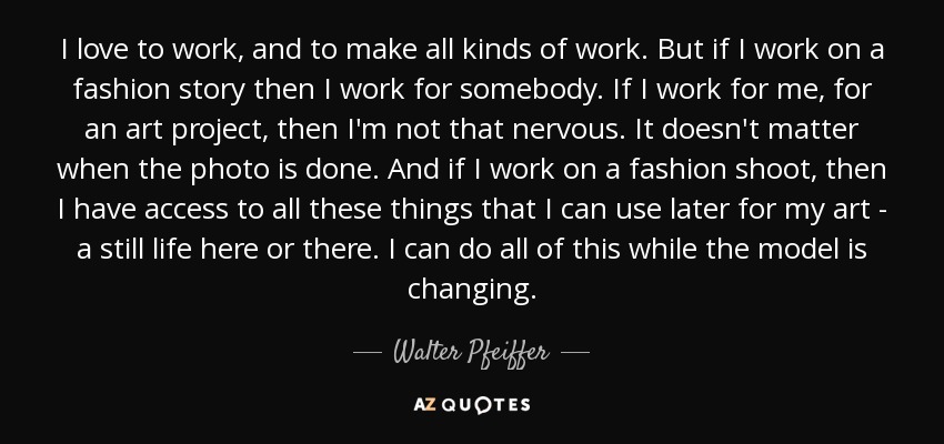 I love to work, and to make all kinds of work. But if I work on a fashion story then I work for somebody. If I work for me, for an art project, then I'm not that nervous. It doesn't matter when the photo is done. And if I work on a fashion shoot, then I have access to all these things that I can use later for my art - a still life here or there. I can do all of this while the model is changing. - Walter Pfeiffer