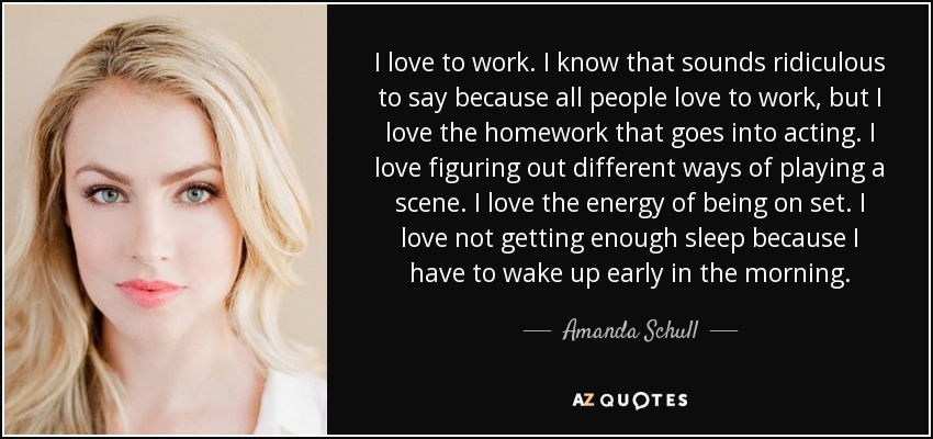 I love to work. I know that sounds ridiculous to say because all people love to work, but I love the homework that goes into acting. I love figuring out different ways of playing a scene. I love the energy of being on set. I love not getting enough sleep because I have to wake up early in the morning. - Amanda Schull