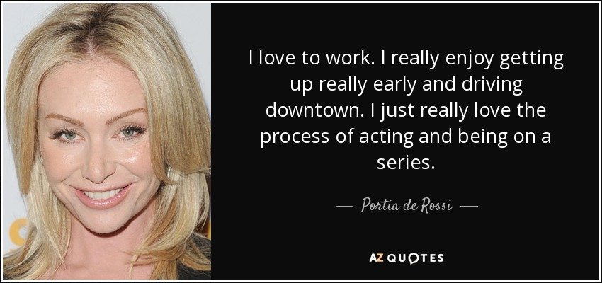 I love to work. I really enjoy getting up really early and driving downtown. I just really love the process of acting and being on a series. - Portia de Rossi