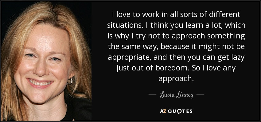 I love to work in all sorts of different situations. I think you learn a lot, which is why I try not to approach something the same way, because it might not be appropriate, and then you can get lazy just out of boredom. So I love any approach. - Laura Linney