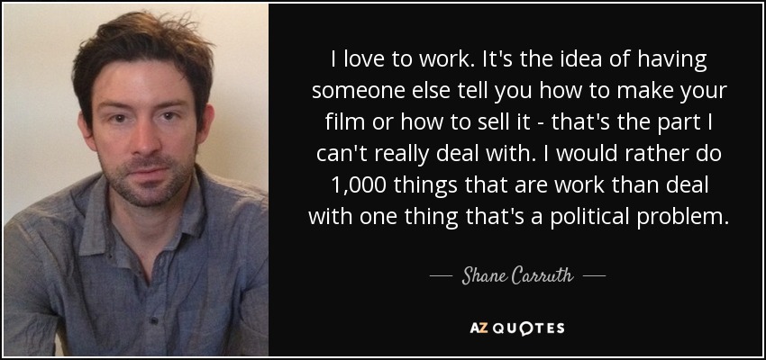 I love to work. It's the idea of having someone else tell you how to make your film or how to sell it - that's the part I can't really deal with. I would rather do 1,000 things that are work than deal with one thing that's a political problem. - Shane Carruth