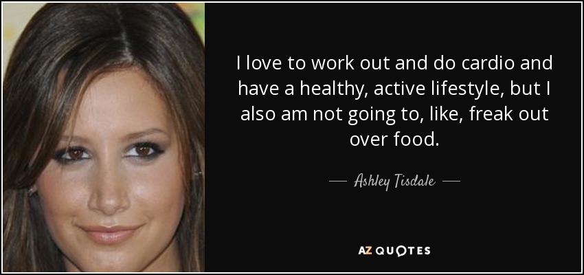 I love to work out and do cardio and have a healthy, active lifestyle, but I also am not going to, like, freak out over food. - Ashley Tisdale