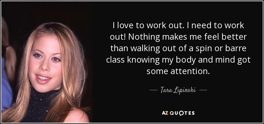 I love to work out. I need to work out! Nothing makes me feel better than walking out of a spin or barre class knowing my body and mind got some attention. - Tara Lipinski