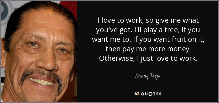 I love to work, so give me what you've got. I'll play a tree, if you want me to. If you want fruit on it, then pay me more money. Otherwise, I just love to work. - Danny Trejo