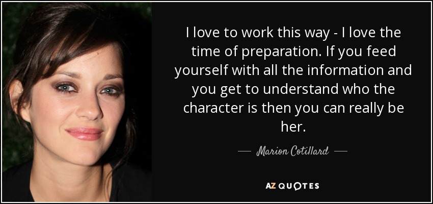 I love to work this way - I love the time of preparation. If you feed yourself with all the information and you get to understand who the character is then you can really be her. - Marion Cotillard