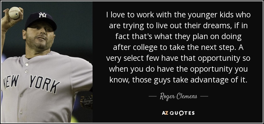 I love to work with the younger kids who are trying to live out their dreams, if in fact that's what they plan on doing after college to take the next step. A very select few have that opportunity so when you do have the opportunity you know, those guys take advantage of it. - Roger Clemens