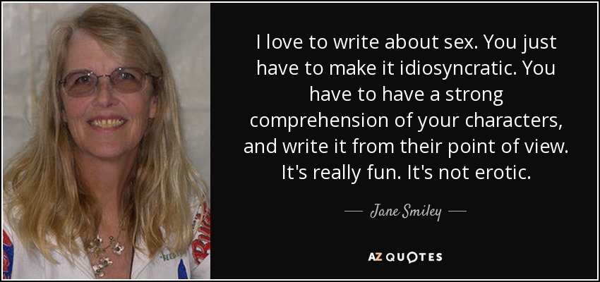 I love to write about sex. You just have to make it idiosyncratic. You have to have a strong comprehension of your characters, and write it from their point of view. It's really fun. It's not erotic. - Jane Smiley
