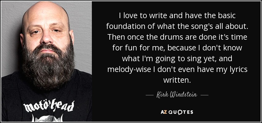 I love to write and have the basic foundation of what the song's all about. Then once the drums are done it's time for fun for me, because I don't know what I'm going to sing yet, and melody-wise I don't even have my lyrics written. - Kirk Windstein