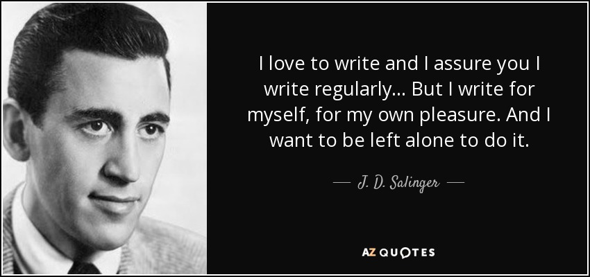 I love to write and I assure you I write regularly... But I write for myself, for my own pleasure. And I want to be left alone to do it. - J. D. Salinger