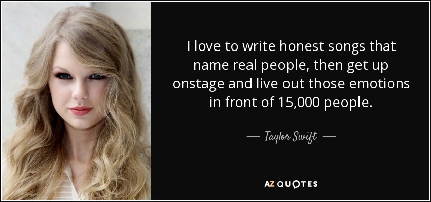 I love to write honest songs that name real people, then get up onstage and live out those emotions in front of 15,000 people. - Taylor Swift