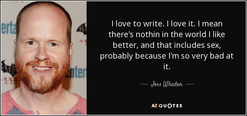 I love to write. I love it. I mean there's nothin in the world I like better, and that includes sex, probably because I'm so very bad at it. - Joss Whedon