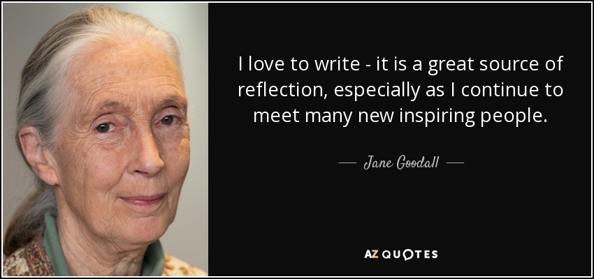 I love to write - it is a great source of reflection, especially as I continue to meet many new inspiring people. - Jane Goodall