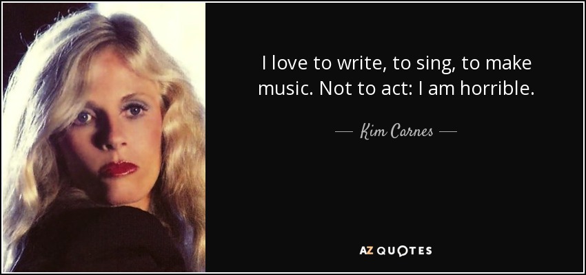 I love to write, to sing, to make music. Not to act: I am horrible. - Kim Carnes