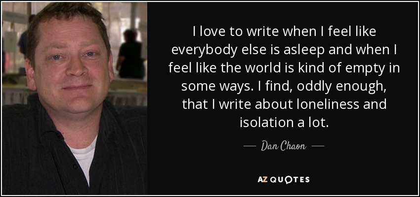 I love to write when I feel like everybody else is asleep and when I feel like the world is kind of empty in some ways. I find, oddly enough, that I write about loneliness and isolation a lot. - Dan Chaon